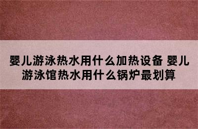 婴儿游泳热水用什么加热设备 婴儿游泳馆热水用什么锅炉最划算